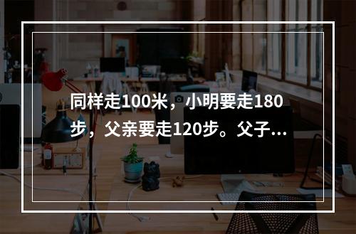 同样走100米，小明要走180步，父亲要走120步。父子同时