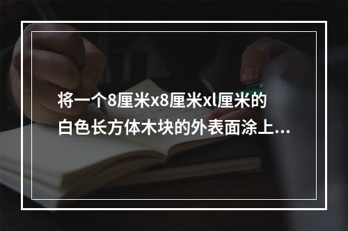 将一个8厘米x8厘米xl厘米的白色长方体木块的外表面涂上黑色