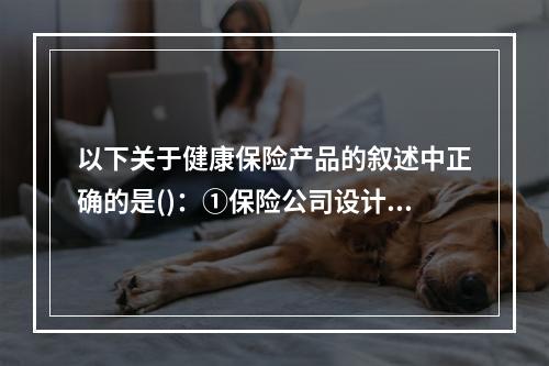 以下关于健康保险产品的叙述中正确的是()：①保险公司设计费用