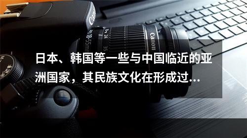 日本、韩国等一些与中国临近的亚洲国家，其民族文化在形成过程中