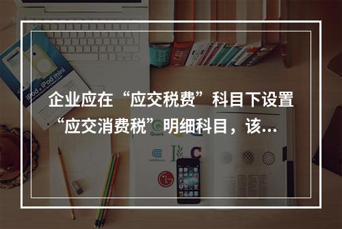 企业应在“应交税费”科目下设置“应交消费税”明细科目，该科目