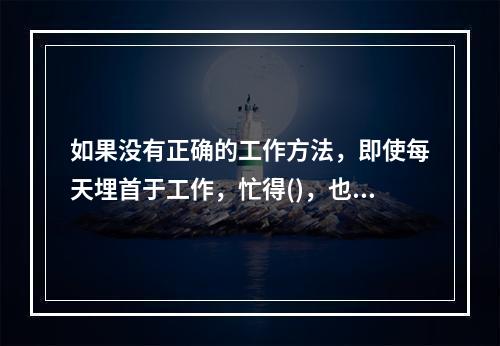 如果没有正确的工作方法，即使每天埋首于工作，忙得()，也还是