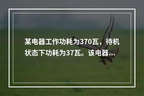 某电器工作功耗为370瓦，待机状态下功耗为37瓦。该电器周一