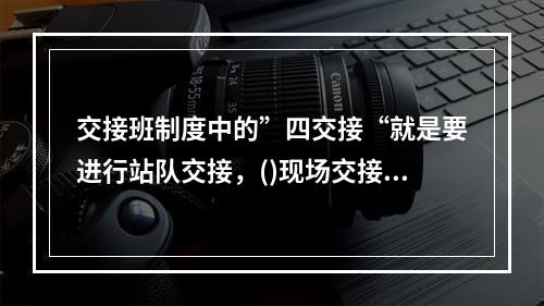 交接班制度中的”四交接“就是要进行站队交接，()现场交接、实