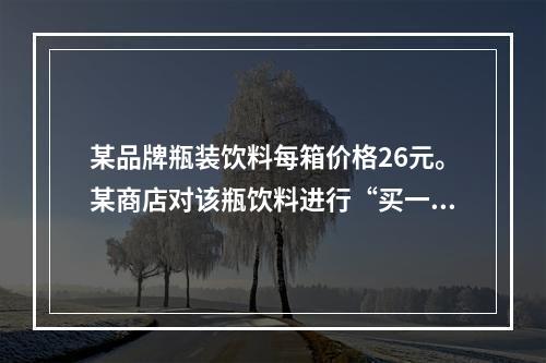 某品牌瓶装饮料每箱价格26元。某商店对该瓶饮料进行“买一送三