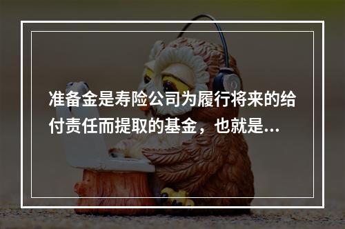 准备金是寿险公司为履行将来的给付责任而提取的基金，也就是对未