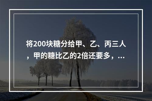 将200块糖分给甲、乙、丙三人，甲的糖比乙的2倍还要多，乙的