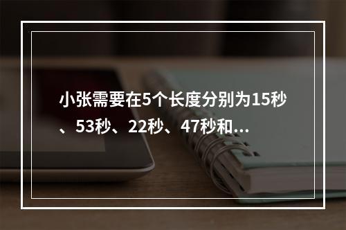 小张需要在5个长度分别为15秒、53秒、22秒、47秒和23