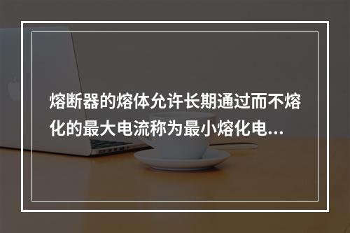 熔断器的熔体允许长期通过而不熔化的最大电流称为最小熔化电流。