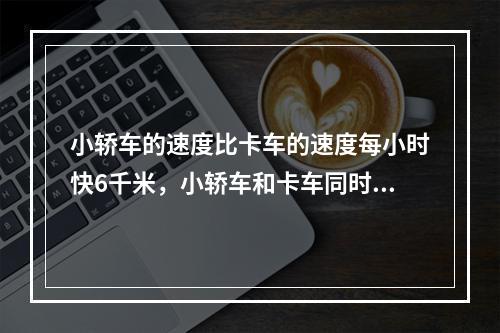 小轿车的速度比卡车的速度每小时快6千米，小轿车和卡车同时从甲