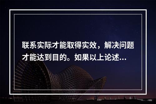 联系实际才能取得实效，解决问题才能达到目的。如果以上论述为真