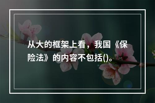 从大的框架上看，我国《保险法》的内容不包括()。