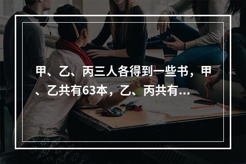 甲、乙、丙三人各得到一些书，甲、乙共有63本，乙、丙共有77