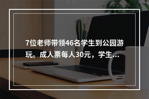 7位老师带领46名学生到公园游玩。成人票每人30元，学生票每