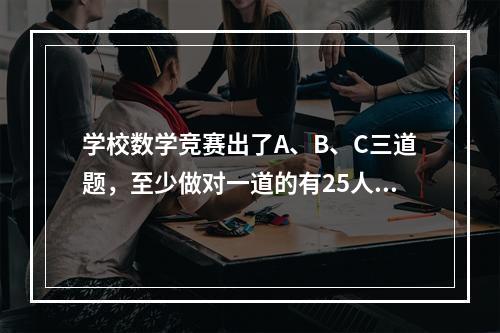 学校数学竞赛出了A、B、C三道题，至少做对一道的有25人，其