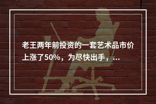 老王两年前投资的一套艺术品市价上涨了50%，为尽快出手，老王