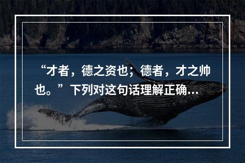 “才者，德之资也；德者，才之帅也。”下列对这句话理解正确的是