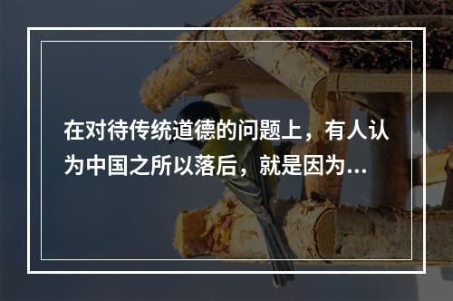 在对待传统道德的问题上，有人认为中国之所以落后，就是因为传统