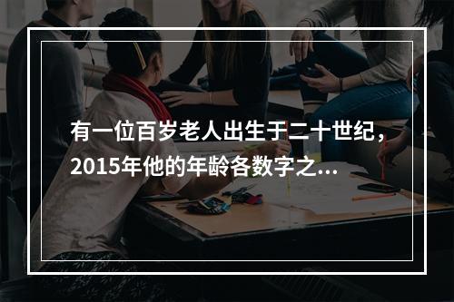 有一位百岁老人出生于二十世纪，2015年他的年龄各数字之和正