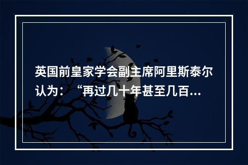 英国前皇家学会副主席阿里斯泰尔认为：“再过几十年甚至几百年，