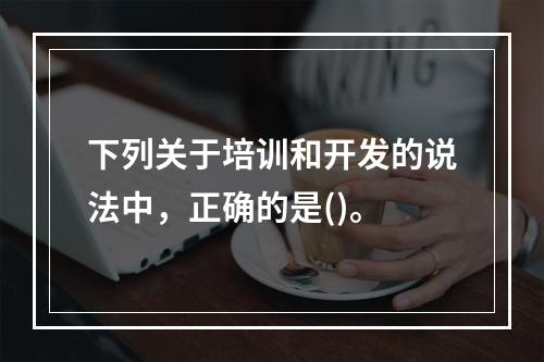 下列关于培训和开发的说法中，正确的是()。