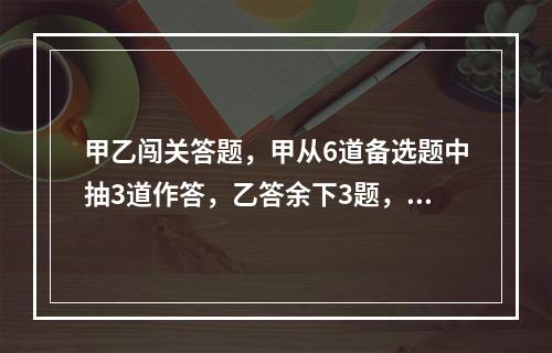 甲乙闯关答题，甲从6道备选题中抽3道作答，乙答余下3题，答对