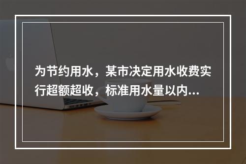 为节约用水，某市决定用水收费实行超额超收，标准用水量以内每吨