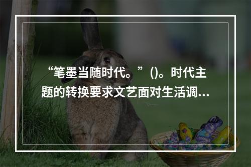 “笔墨当随时代。”()。时代主题的转换要求文艺面对生活调整自