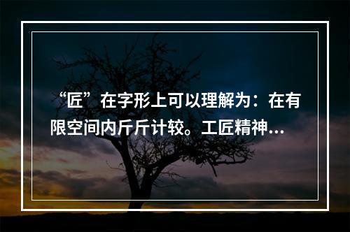 “匠”在字形上可以理解为：在有限空间内斤斤计较。工匠精神需要