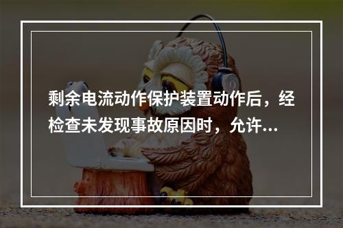 剩余电流动作保护装置动作后，经检查未发现事故原因时，允许连续