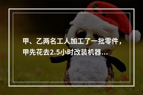 甲、乙两名工人加工了一批零件，甲先花去2.5小时改装机器，因