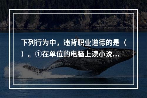 下列行为中，违背职业道德的是（）。①在单位的电脑上读小说②用