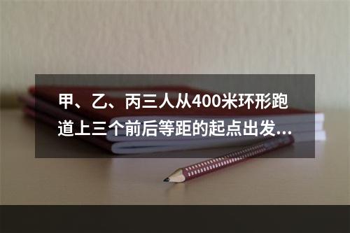 甲、乙、丙三人从400米环形跑道上三个前后等距的起点出发(甲