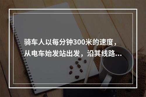 骑车人以每分钟300米的速度，从电车始发站出发，沿其线路行进