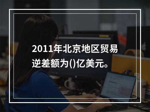 2011年北京地区贸易逆差额为()亿美元。