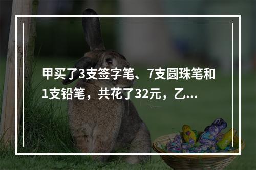 甲买了3支签字笔、7支圆珠笔和1支铅笔，共花了32元，乙买了