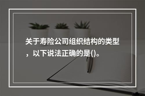 关于寿险公司组织结构的类型，以下说法正确的是()。