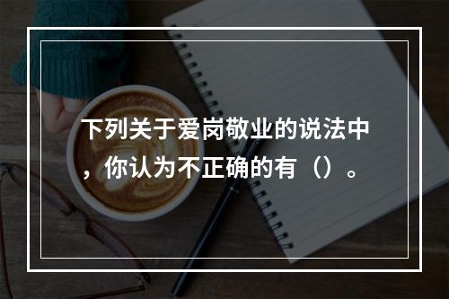 下列关于爱岗敬业的说法中，你认为不正确的有（）。