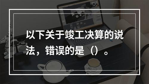 以下关于竣工决算的说法，错误的是（）。