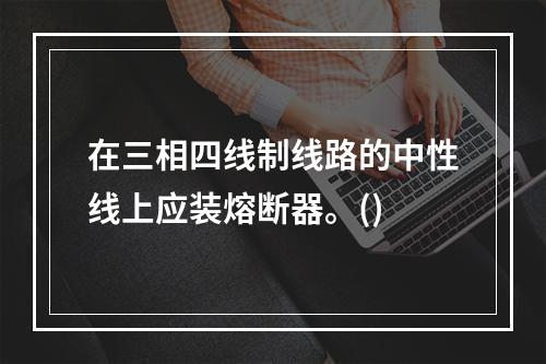 在三相四线制线路的中性线上应装熔断器。()