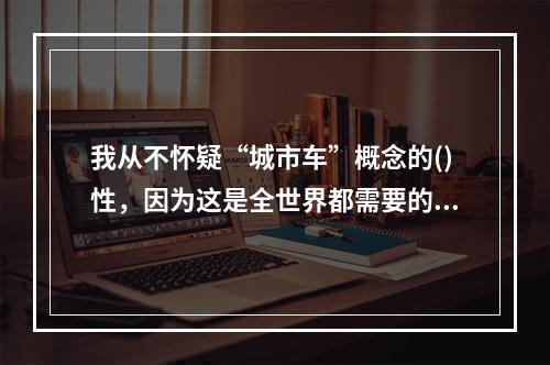 我从不怀疑“城市车”概念的()性，因为这是全世界都需要的东西