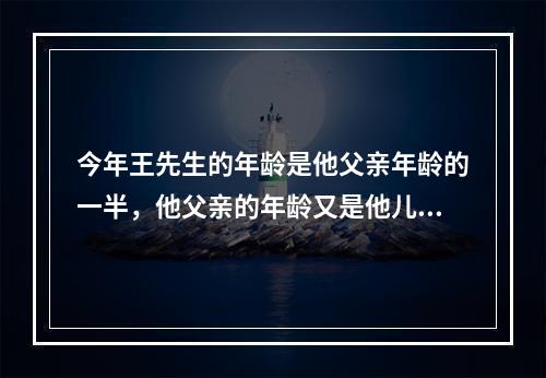 今年王先生的年龄是他父亲年龄的一半，他父亲的年龄又是他儿子的