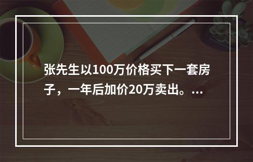 张先生以100万价格买下一套房子，一年后加价20万卖出。若当