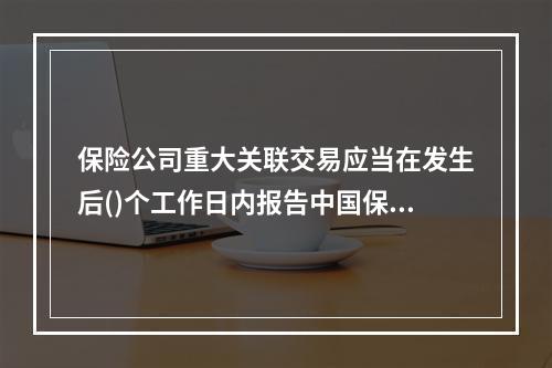 保险公司重大关联交易应当在发生后()个工作日内报告中国保监会