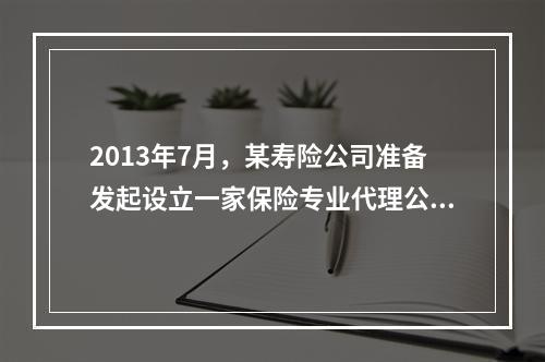 2013年7月，某寿险公司准备发起设立一家保险专业代理公司，