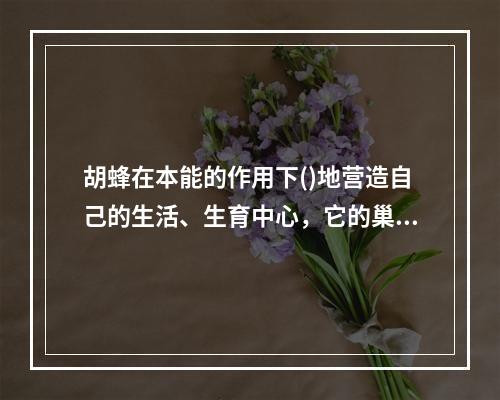 胡蜂在本能的作用下()地营造自己的生活、生育中心，它的巢是一