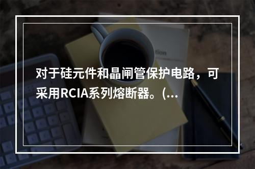 对于硅元件和晶闸管保护电路，可采用RCIA系列熔断器。()