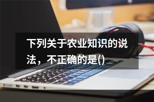 下列关于农业知识的说法，不正确的是()