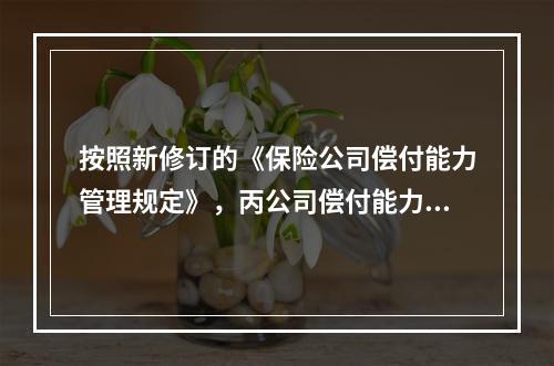 按照新修订的《保险公司偿付能力管理规定》，丙公司偿付能力状况