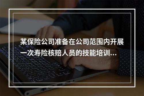 某保险公司准备在公司范围内开展一次寿险核赔人员的技能培训，为